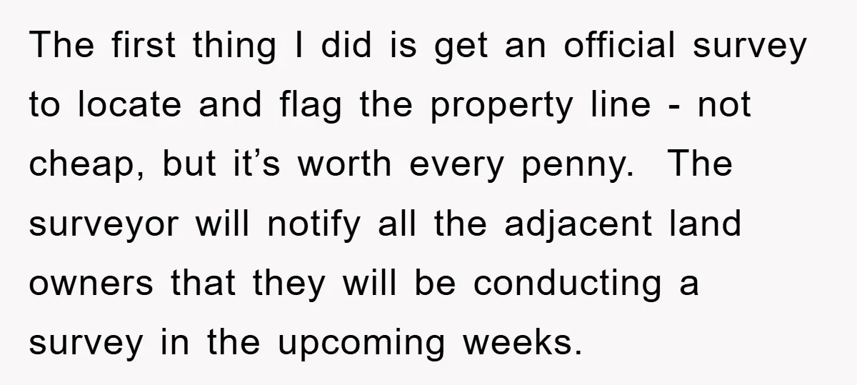 The first thing I did is get an official survey to locate and flag the property line - not cheap, but it’s worth every penny. The surveyor will notify all...