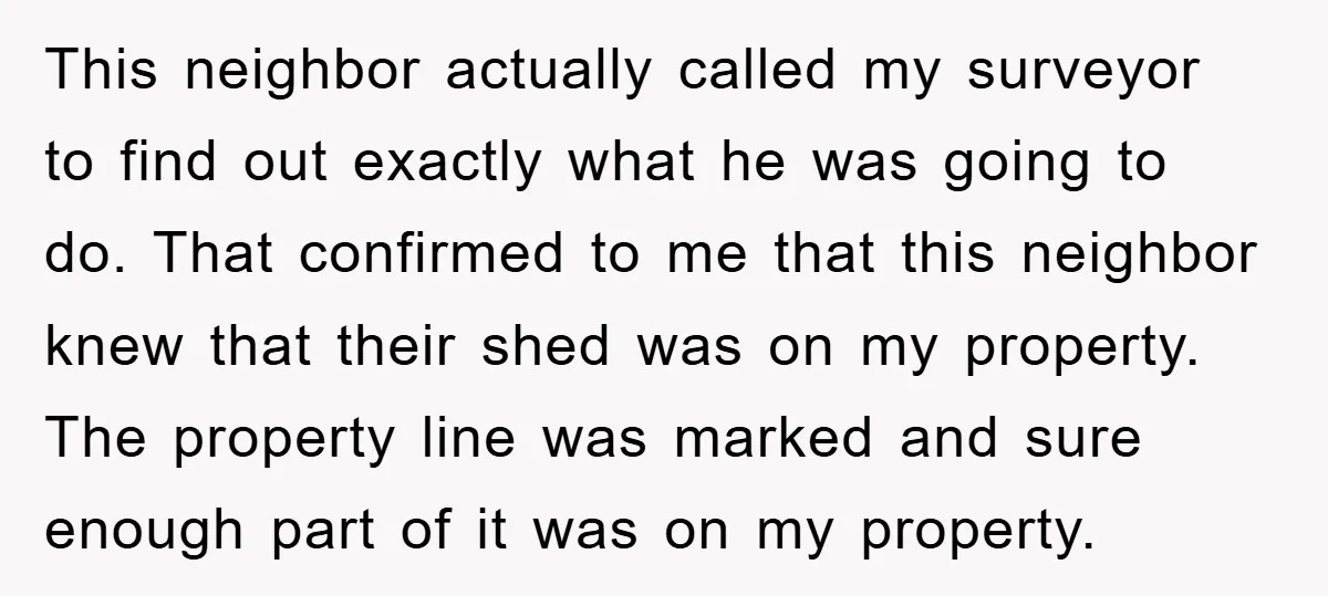 This neighbor actually called my surveyor to find out exactly what he was going to do. That confirmed to me that this neighbor knew that their shed was on my...