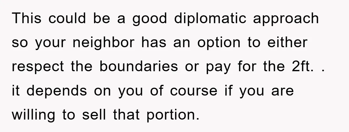 This could be a good diplomatic approach so your neighbor has an option to either respect the boundaries or pay for the 2ft. . it depends on you of course...