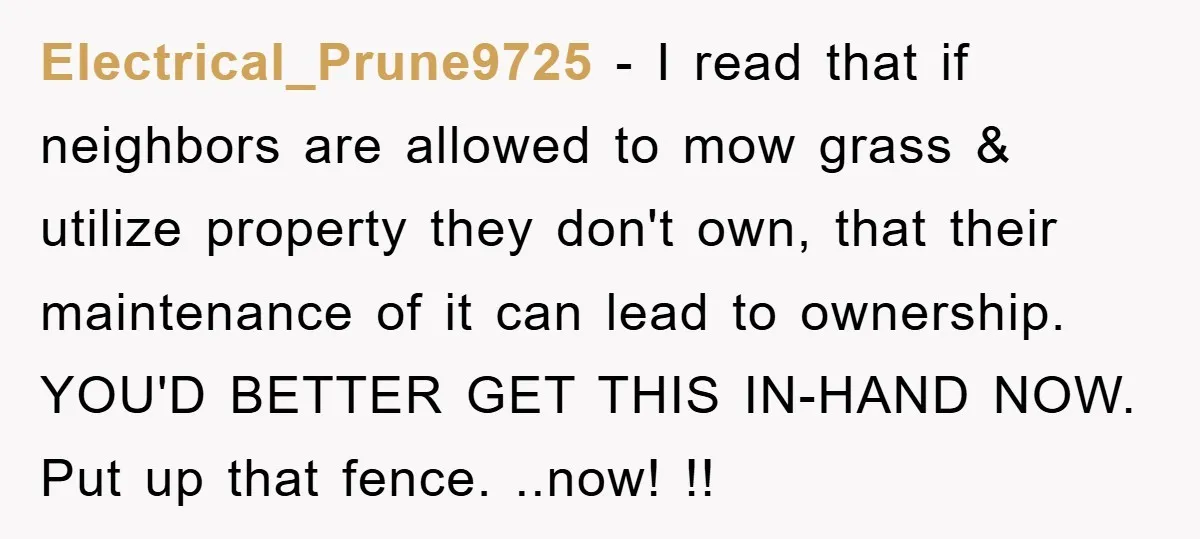 Electrical_Prune9725 - I read that if neighbors are allowed to mow grass & utilize property they don't own, that their maintenance of it can lead to ownership. YOU'D BETTER GET...