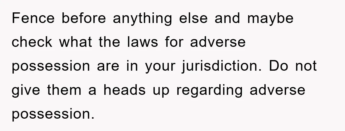 Fence before anything else and maybe check what the laws for adverse possession are in your jurisdiction. Do not give them a heads up regarding adverse possession.