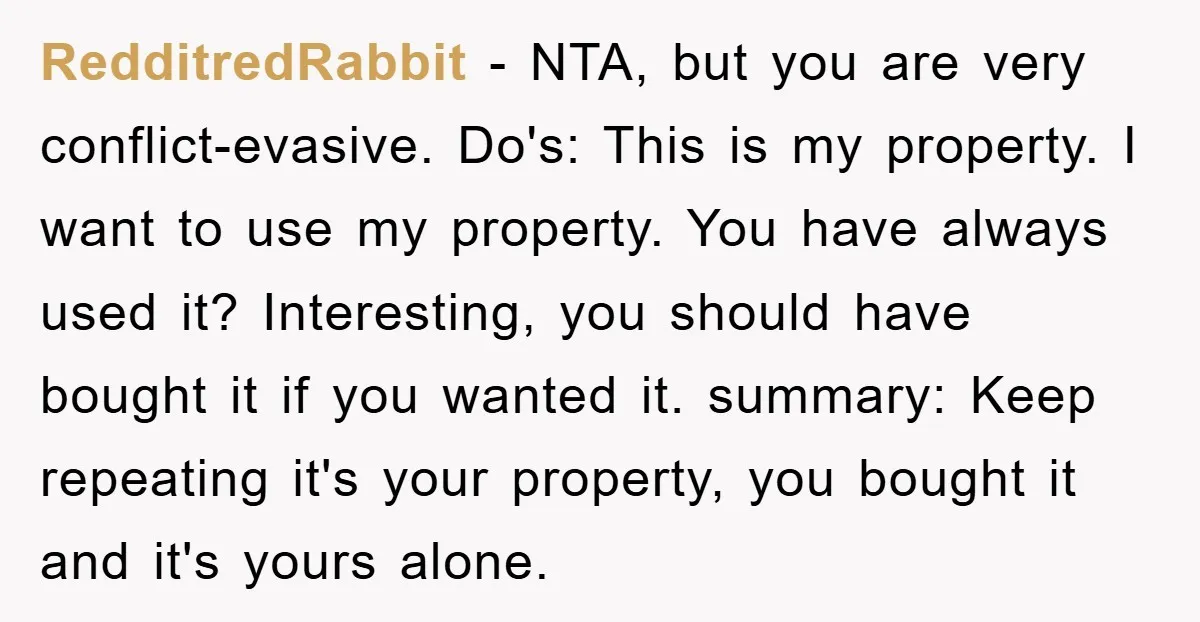RedditredRabbit - NTA, but you are very conflict-evasive. Do's: This is my property. I want to use my property. You have always used it? Interesting, you should have bought it...