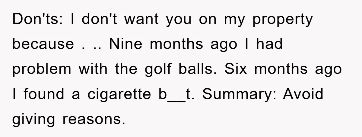 Don'ts: I don't want you on my property because . .. Nine months ago I had problem with the golf balls. Six months ago I found a cigarette b__t. Summary:...