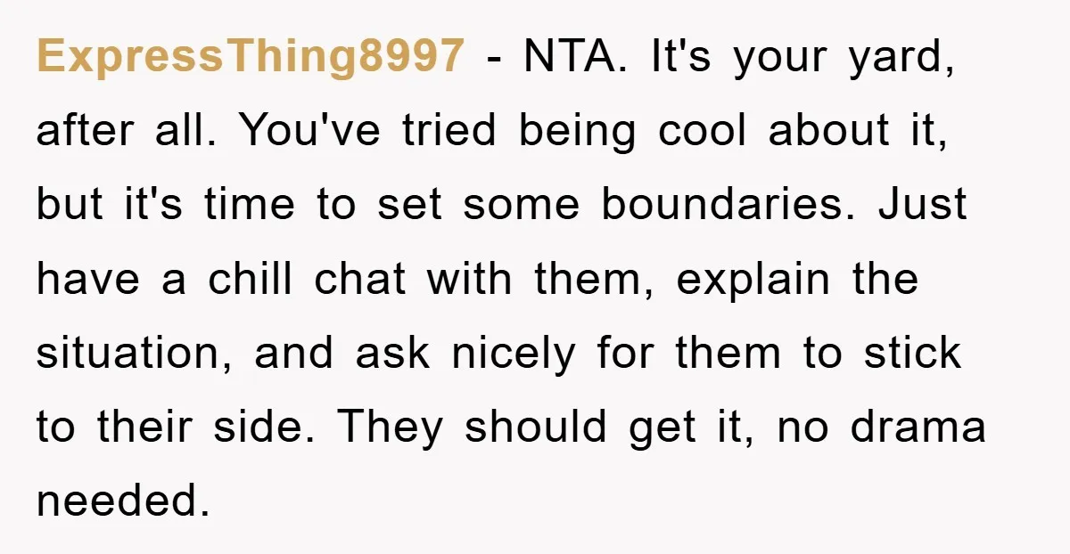 ExpressThing8997 - NTA. It's your yard, after all. You've tried being cool about it, but it's time to set some boundaries. Just have a chill chat with them, explain the...