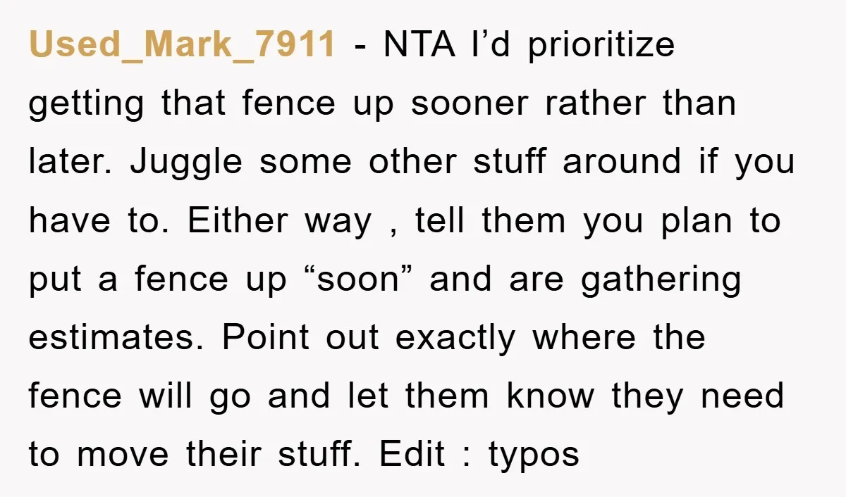 Used_Mark_7911 - NTA I’d prioritize getting that fence up sooner rather than later. Juggle some other stuff around if you have to. Either way , tell them you plan to...