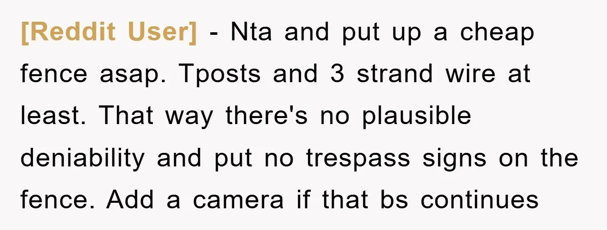 [Reddit User] - Nta and put up a cheap fence asap. Tposts and 3 strand wire at least. That way there's no plausible deniability and put no trespass signs on...