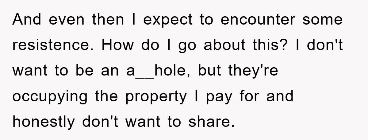 And even then I expect to encounter some resistence. How do I go about this? I don't want to be an a__hole, but they're occupying the property I pay for...