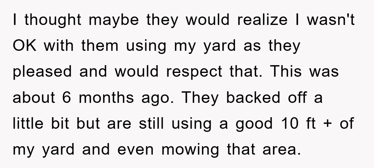 I thought maybe they would realize I wasn't OK with them using my yard as they pleased and would respect that. This was about 6 months ago. They backed off...