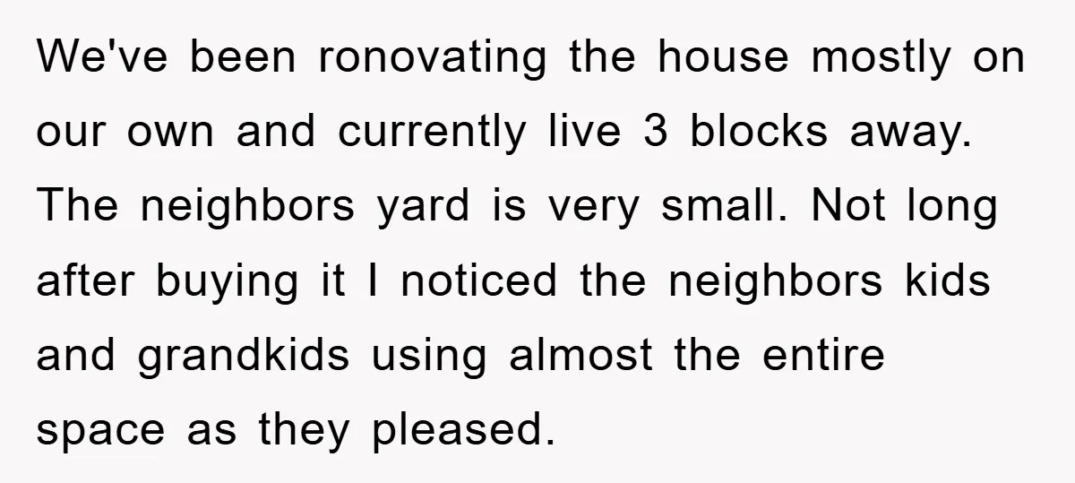 We've been ronovating the house mostly on our own and currently live 3 blocks away. The neighbors yard is very small. Not long after buying it I noticed the neighbors...
