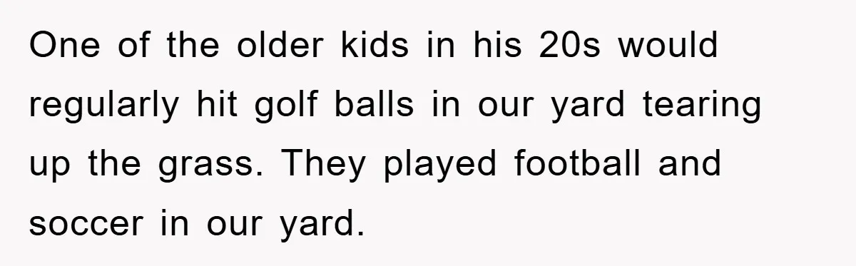 One of the older kids in his 20s would regularly hit golf balls in our yard tearing up the grass. They played football and soccer in our yard.