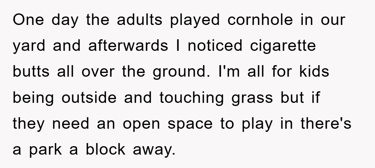 One day the adults played cornhole in our yard and afterwards I noticed cigarette butts all over the ground. I'm all for kids being outside and touching grass but if...