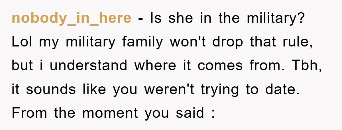 nobody_in_here - Is she in the military? Lol my military family won't drop that rule, but i understand where it comes from. Tbh, it sounds like you weren't trying to...