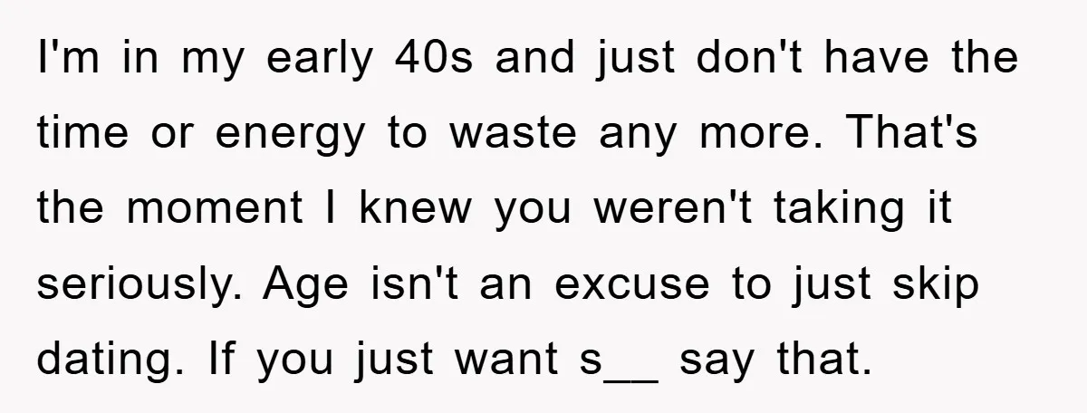 I'm in my early 40s and just don't have the time or energy to waste any more. That's the moment I knew you weren't taking it seriously. Age isn't an...