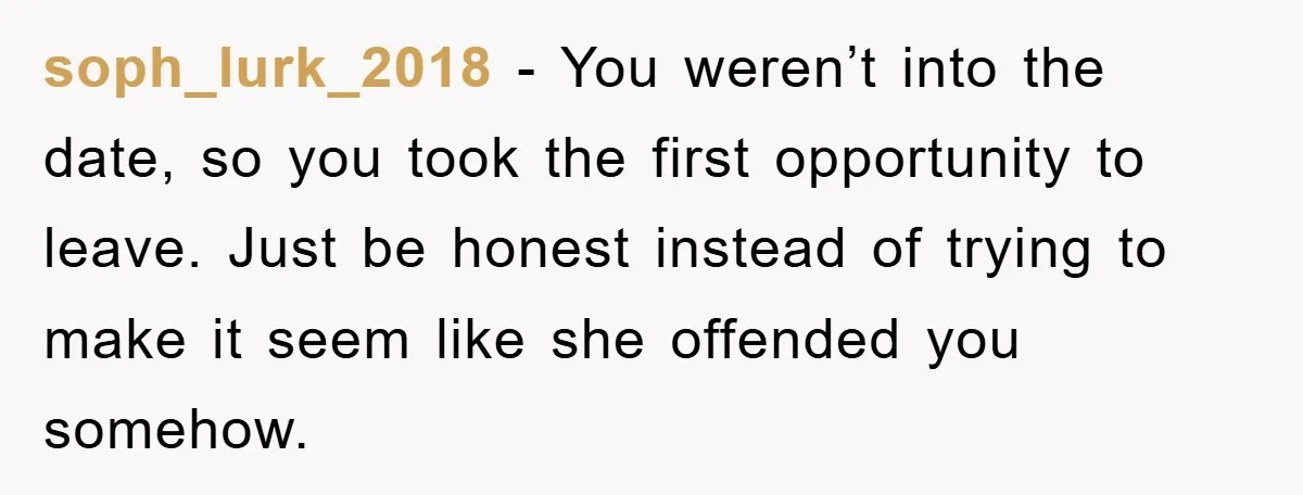 soph_lurk_2018 - You weren’t into the date, so you took the first opportunity to leave. Just be honest instead of trying to make it seem like she offended you somehow.