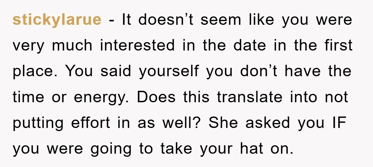 stickylarue - It doesn’t seem like you were very much interested in the date in the first place. You said yourself you don’t have the time or energy. Does this...