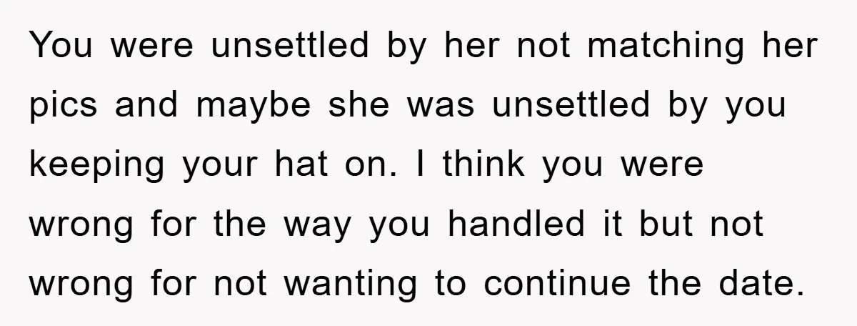 You were unsettled by her not matching her pics and maybe she was unsettled by you keeping your hat on. I think you were wrong for the way you handled...