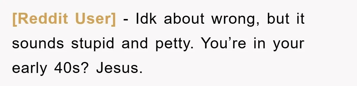 [Reddit User] - Idk about wrong, but it sounds stupid and petty. You’re in your early 40s? Jesus.