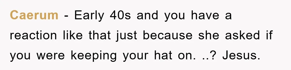 Caerum - Early 40s and you have a reaction like that just because she asked if you were keeping your hat on. ..? Jesus.