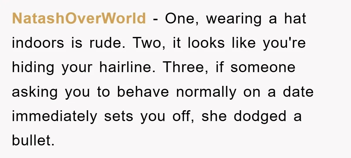 NatashOverWorld - One, wearing a hat indoors is rude. Two, it looks like you're hiding your hairline. Three, if someone asking you to behave normally on a date immediately sets...