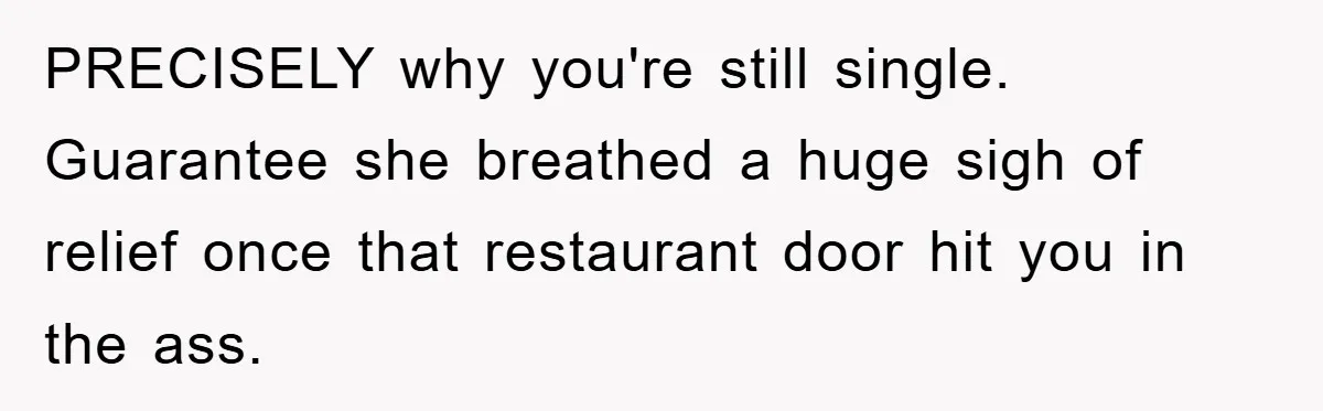 PRECISELY why you're still single. Guarantee she breathed a huge sigh of relief once that restaurant door hit you in the ass.