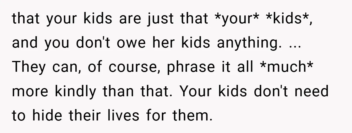 that your kids are just that *your* *kids*, and you don't owe her kids anything. ... They can, of course, phrase it all *much* more kindly than that. Your kids...