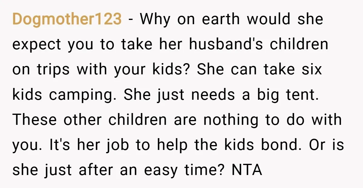 Dogmother123 − Why on earth would she expect you to take her husband's children on trips with your kids? She can take six kids camping. She just needs a big...