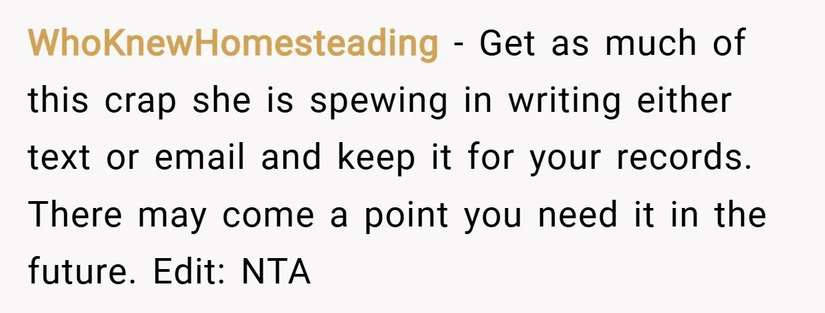 WhoKnewHomesteading − Get as much of this crap she is spewing in writing either text or email and keep it for your records. There may come a point you need...