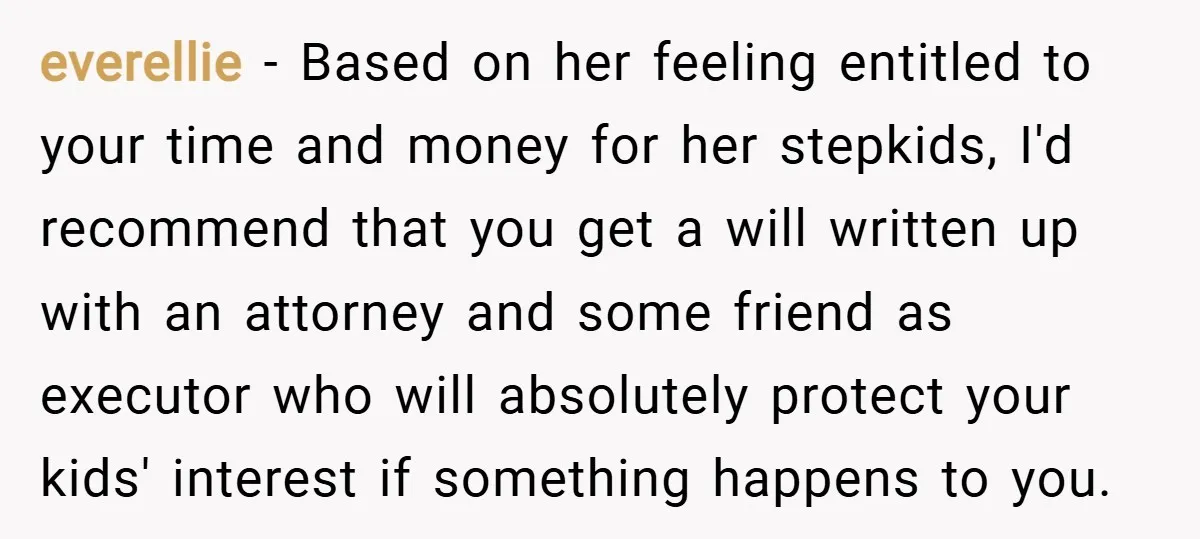 everellie − Based on her feeling entitled to your time and money for her stepkids, I'd recommend that you get a will written up with an attorney and some friend...