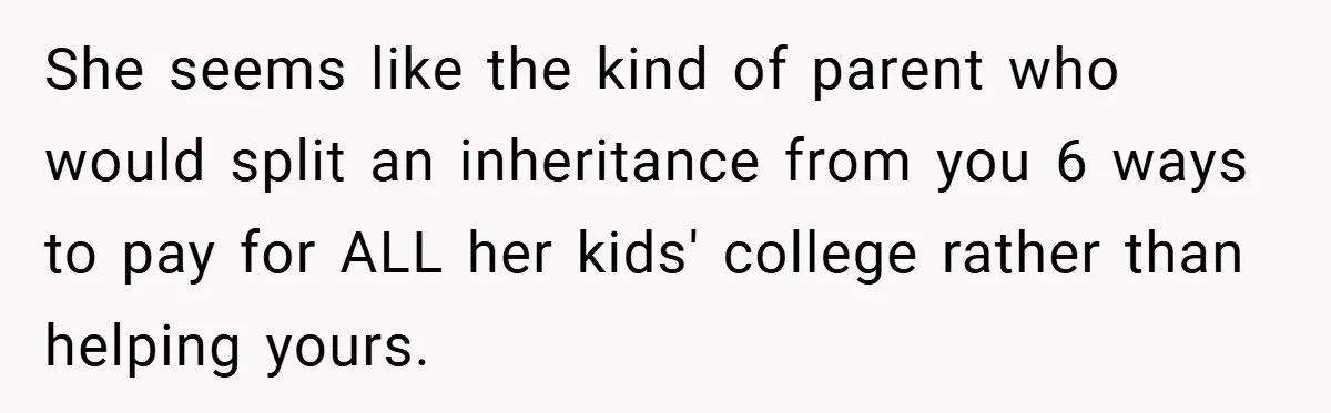 She seems like the kind of parent who would split an inheritance from you 6 ways to pay for ALL her kids' college rather than helping yours.