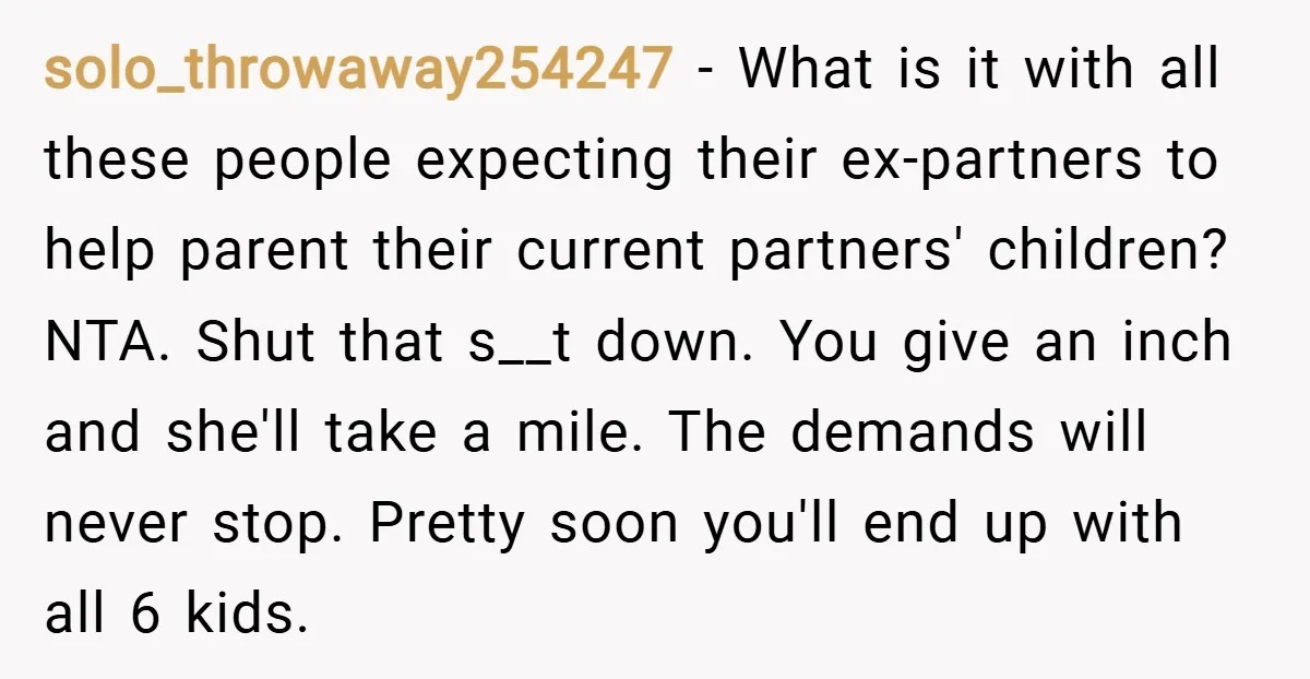 solo_throwaway254247 − What is it with all these people expecting their ex-partners to help parent their current partners' children? NTA. Shut that s__t down. You give an inch and she'll...