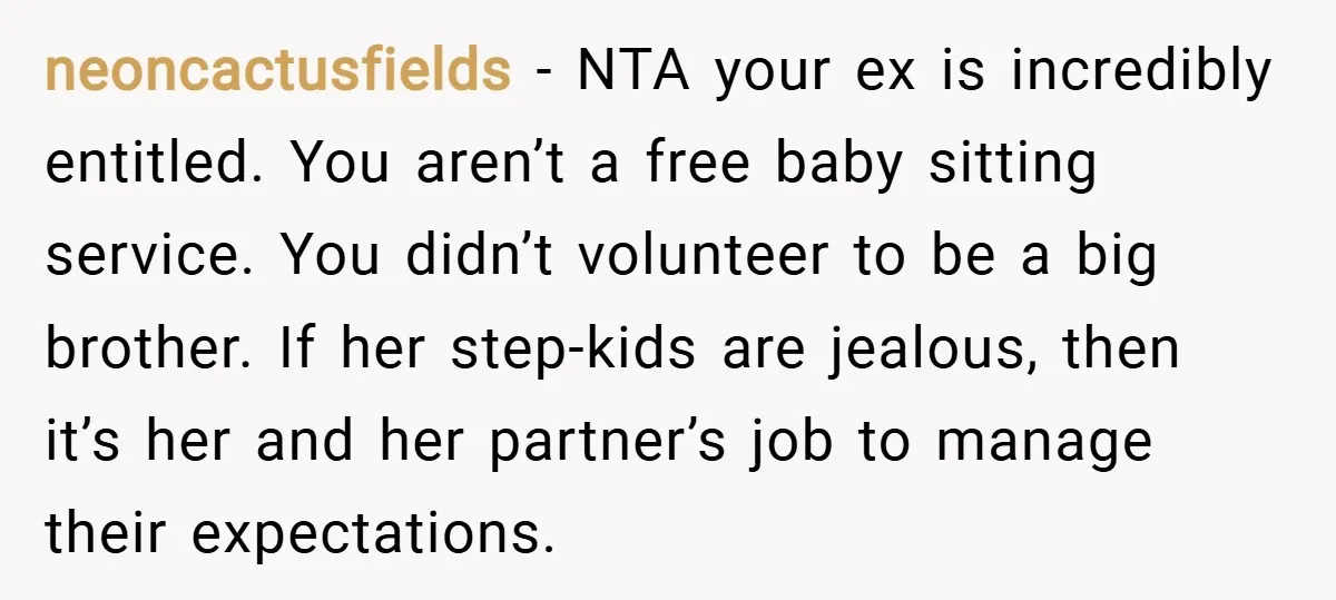 neoncactusfields − NTA your ex is incredibly entitled. You aren’t a free baby sitting service. You didn’t volunteer to be a big brother. If her step-kids are jealous, then it’s...