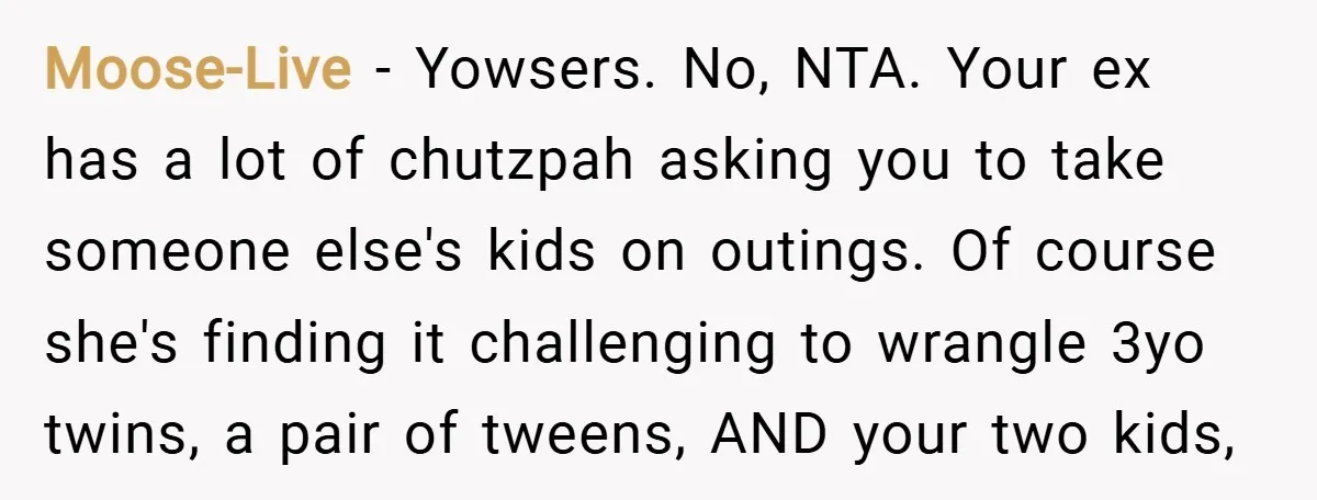 Moose-Live − Yowsers. No, NTA. Your ex has a lot of chutzpah asking you to take someone else's kids on outings. Of course she's finding it challenging to wrangle 3yo...