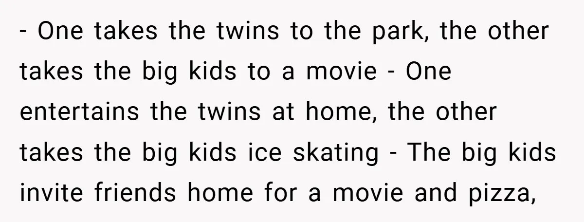 - One takes the twins to the park, the other takes the big kids to a movie - One entertains the twins at home, the other takes the big kids...