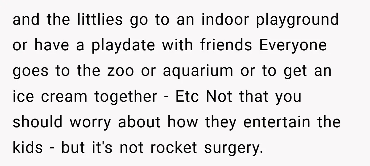 and the littlies go to an indoor playground or have a playdate with friends Everyone goes to the zoo or aquarium or to get an ice cream together - Etc...