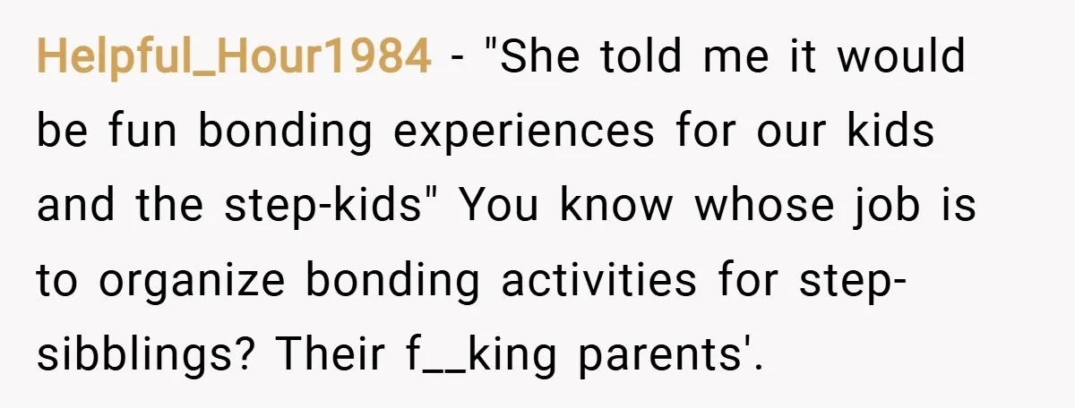 Helpful_Hour1984 − "She told me it would be fun bonding experiences for our kids and the step-kids" You know whose job is to organize bonding activities for step-sibblings? Their f__king...