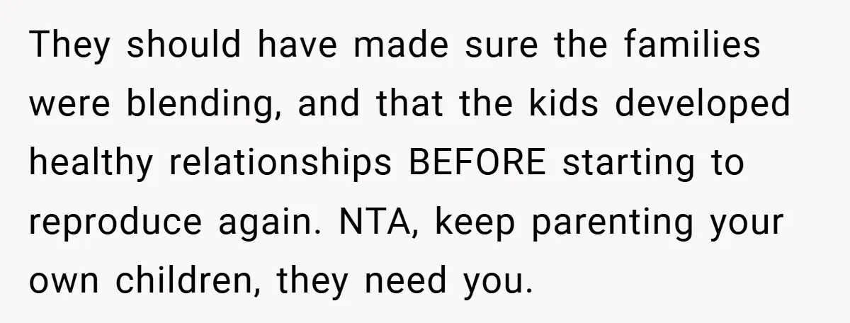 They should have made sure the families were blending, and that the kids developed healthy relationships BEFORE starting to reproduce again. NTA, keep parenting your own children, they need you.
