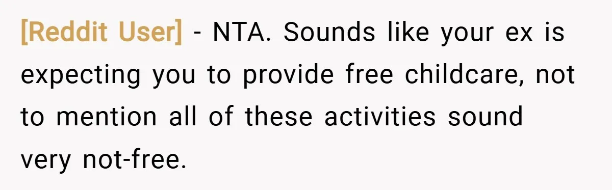 [Reddit User] − NTA. Sounds like your ex is expecting you to provide free childcare, not to mention all of these activities sound very not-free.