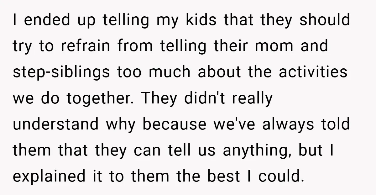 I ended up telling my kids that they should try to refrain from telling their mom and step-siblings too much about the activities we do together. They didn't really understand...