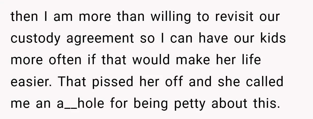 then I am more than willing to revisit our custody agreement so I can have our kids more often if that would make her life easier. That pissed her off...