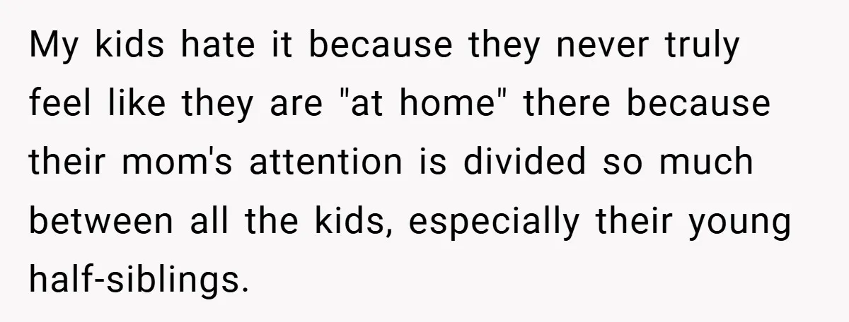 My kids hate it because they never truly feel like they are "at home" there because their mom's attention is divided so much between all the kids, especially their young...