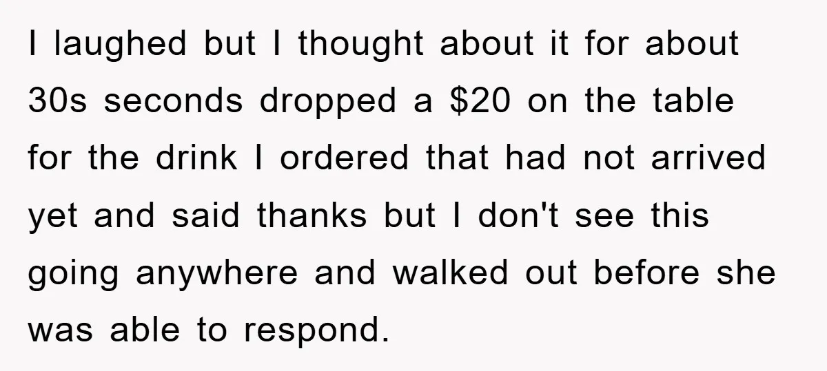 I laughed but I thought about it for about 30s seconds dropped a $20 on the table for the drink I ordered that had not arrived yet and said thanks...