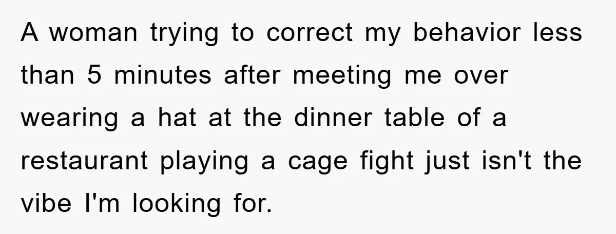 A woman trying to correct my behavior less than 5 minutes after meeting me over wearing a hat at the dinner table of a restaurant playing a cage fight just...