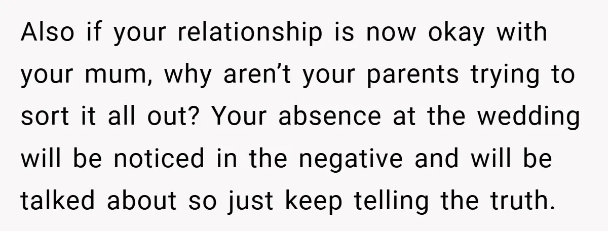 Also if your relationship is now okay with your mum, why aren’t your parents trying to sort it all out? Your absence at the wedding will be noticed in the...