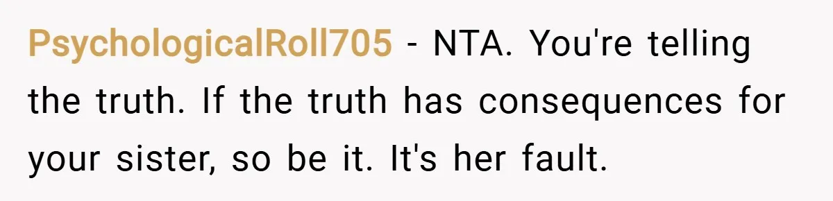 PsychologicalRoll705 − NTA. You're telling the truth. If the truth has consequences for your sister, so be it. It's her fault.