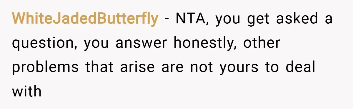 WhiteJadedButterfly − NTA, you get asked a question, you answer honestly, other problems that arise are not yours to deal with