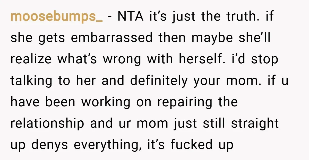 moosebumps_ − NTA it’s just the truth. if she gets embarrassed then maybe she’ll realize what’s wrong with herself. i’d stop talking to her and definitely your mom. if u...