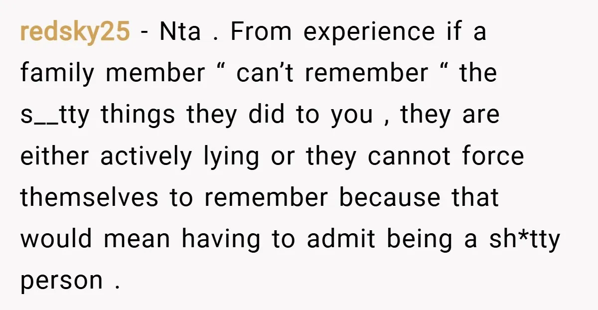 redsky25 − Nta . From experience if a family member “ can’t remember “ the s__tty things they did to you , they are either actively lying or they cannot...