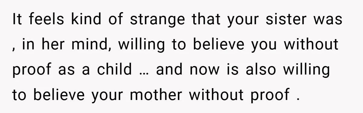 It feels kind of strange that your sister was , in her mind, willing to believe you without proof as a child … and now is also willing to believe...