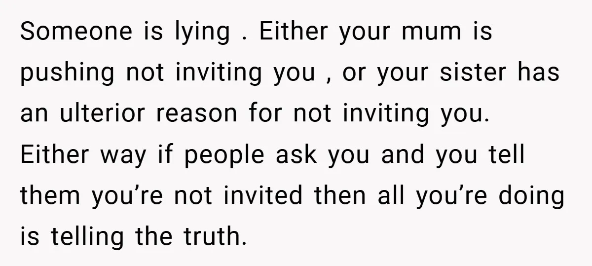 Someone is lying . Either your mum is pushing not inviting you , or your sister has an ulterior reason for not inviting you. Either way if people ask you...