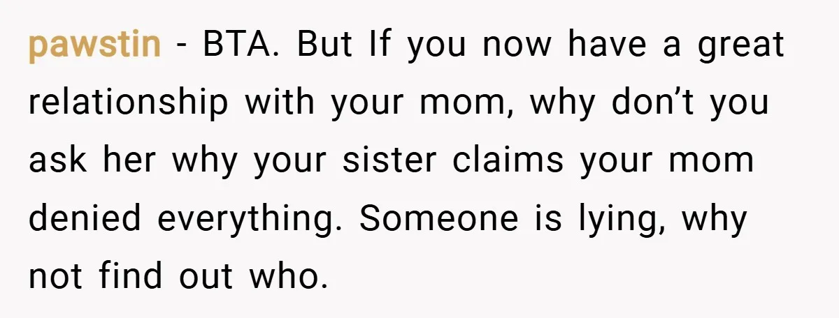 pawstin − BTA. But If you now have a great relationship with your mom, why don’t you ask her why your sister claims your mom denied everything. Someone is lying,...
